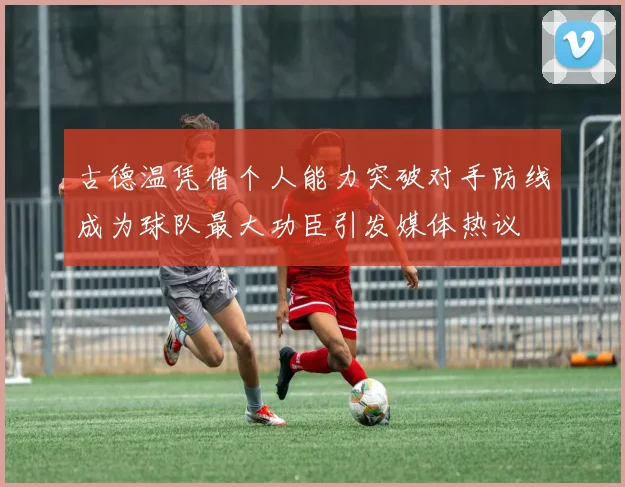 古德温凭借个人能力突破对手防线成为球队最大功臣引发媒体热议