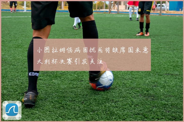 小图拉姆伤病困扰或将缺席国米意大利杯决赛引发关注