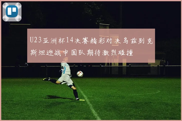 U23亚洲杯14决赛精彩对决乌兹别克斯坦迎战中国队期待激烈碰撞