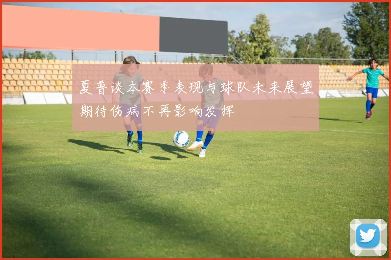 夏普谈本赛季表现与球队未来展望期待伤病不再影响发挥