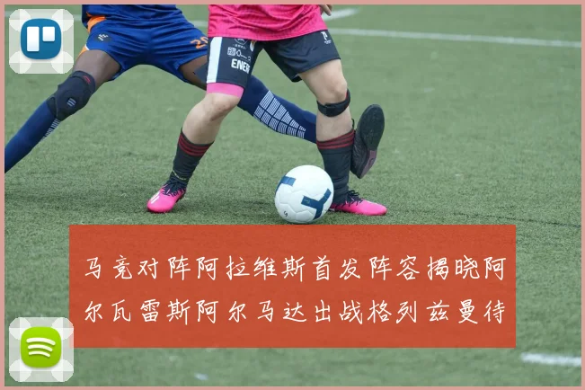 马竞对阵阿拉维斯首发阵容揭晓阿尔瓦雷斯阿尔马达出战格列兹曼待命