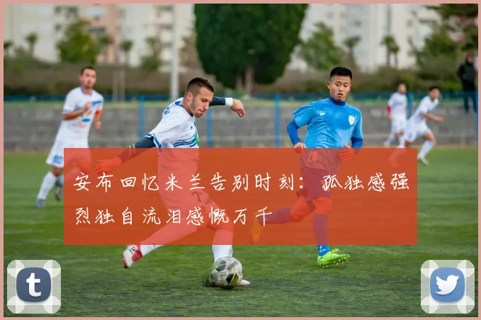 安布回忆米兰告别时刻：孤独感强烈独自流泪感慨万千