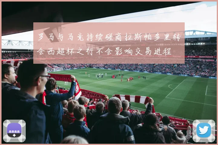 罗马与马竞持续磋商拉斯帕多里转会西超杯之行不会影响交易进程