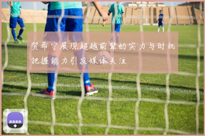 贺希宁展现超越前辈的实力与时机把握能力引发媒体关注
