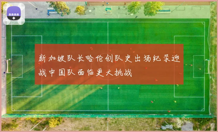 新加坡队长哈伦创队史出场纪录迎战中国队面临更大挑战