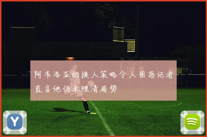 阿韦洛亚的换人策略令人困惑记者直言他仍未理清局势