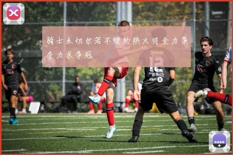 骑士米切尔若不续约热火将全力争夺力求争冠