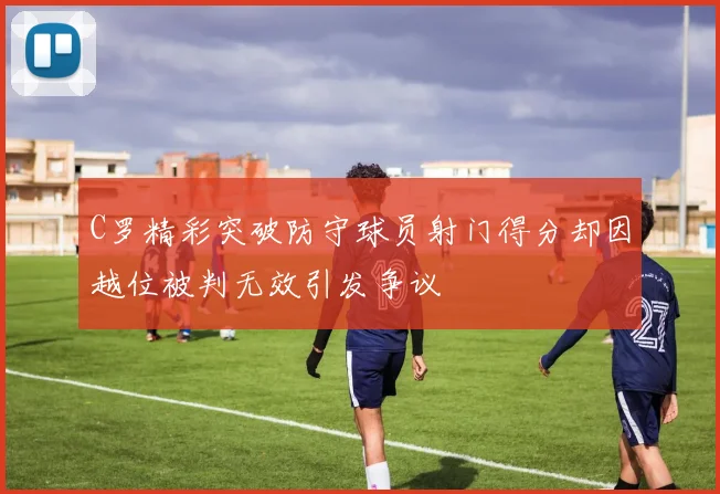 C罗精彩突破防守球员射门得分却因越位被判无效引发争议