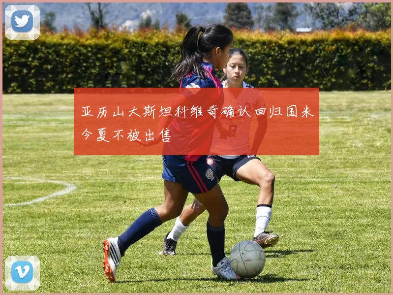 亚历山大斯坦科维奇确认回归国米今夏不被出售