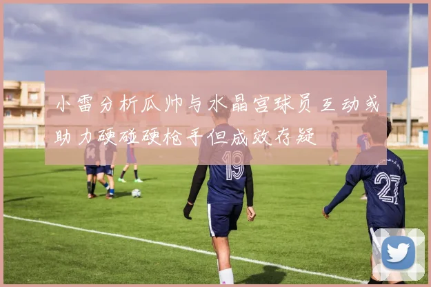 小雷分析瓜帅与水晶宫球员互动或助力硬碰硬枪手但成效存疑