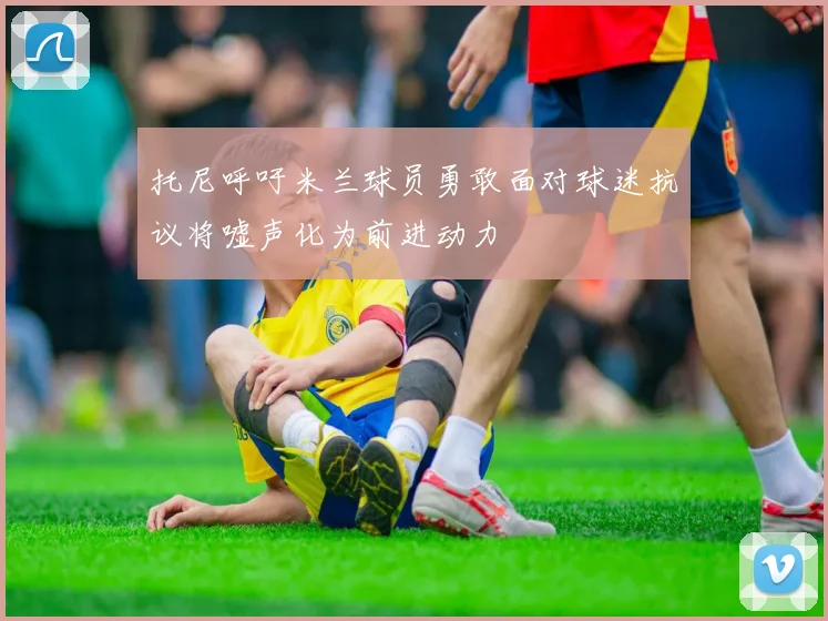 托尼呼吁米兰球员勇敢面对球迷抗议将嘘声化为前进动力